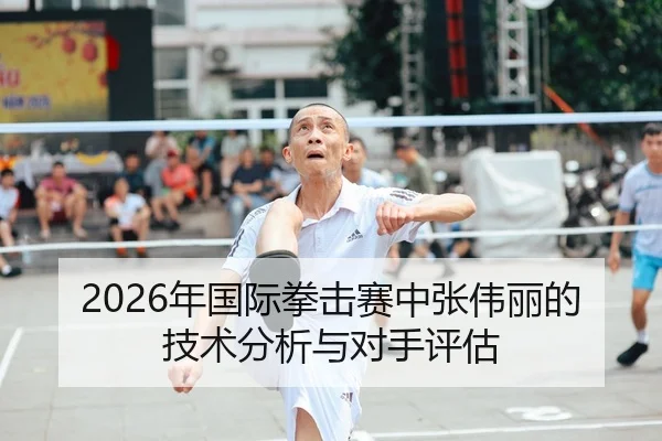 2026年国际拳击赛中张伟丽的技术分析与对手评估