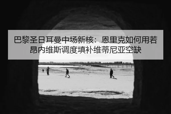 巴黎圣日耳曼中场新核：恩里克如何用若昂内维斯调度填补维蒂尼亚空缺