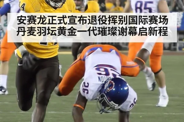 安赛龙正式宣布退役挥别国际赛场丹麦羽坛黄金一代璀璨谢幕启新程